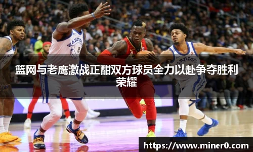 篮网与老鹰激战正酣双方球员全力以赴争夺胜利荣耀